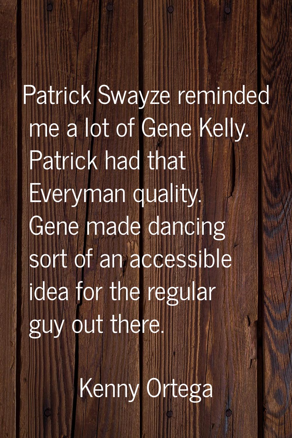Patrick Swayze reminded me a lot of Gene Kelly. Patrick had that Everyman quality. Gene made dancin