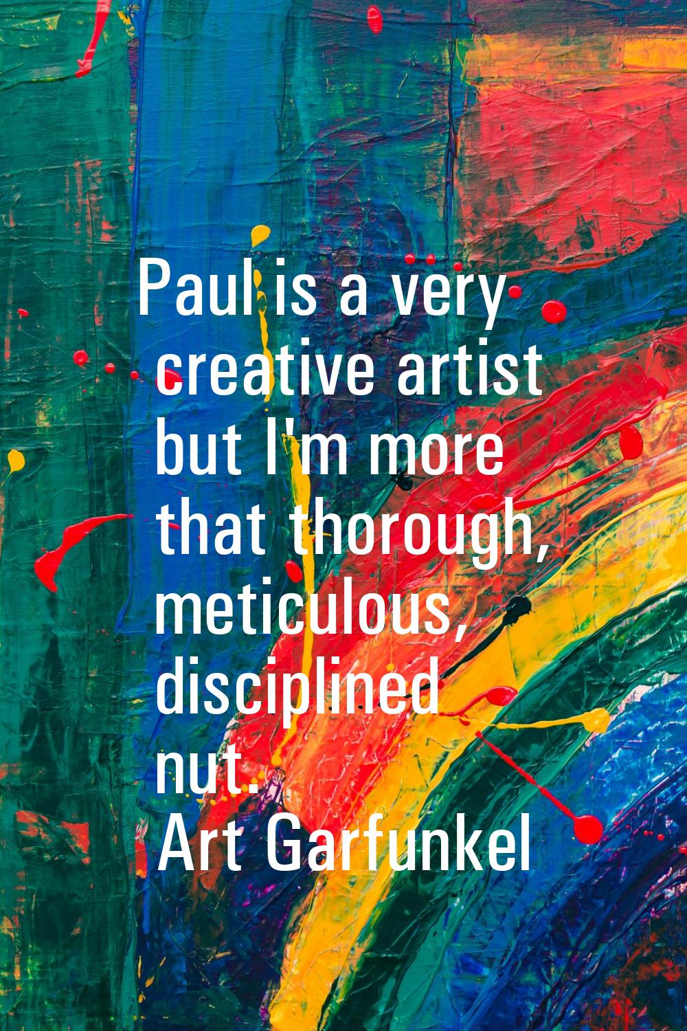 Paul is a very creative artist but I'm more that thorough, meticulous, disciplined nut.