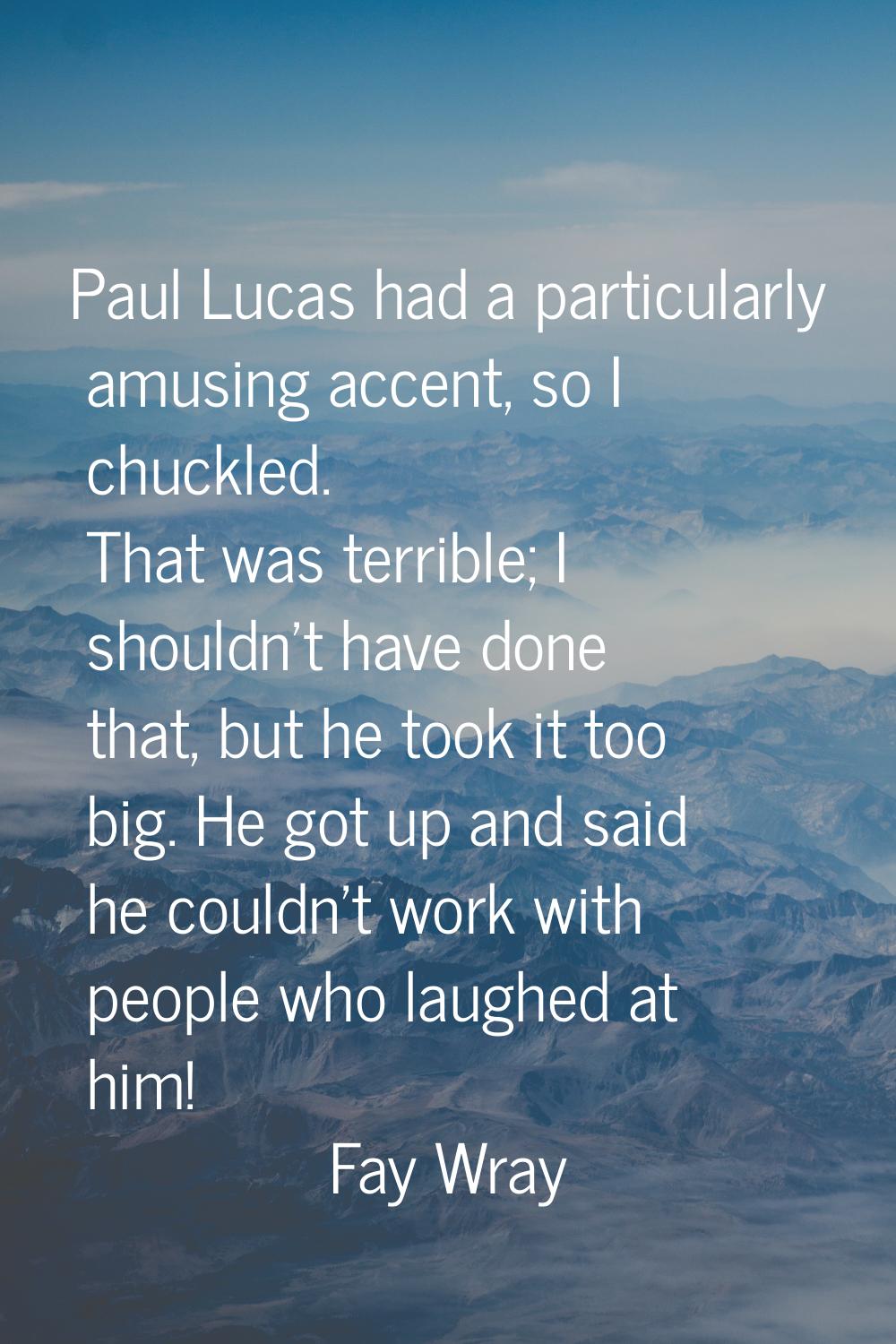 Paul Lucas had a particularly amusing accent, so I chuckled. That was terrible; I shouldn't have do