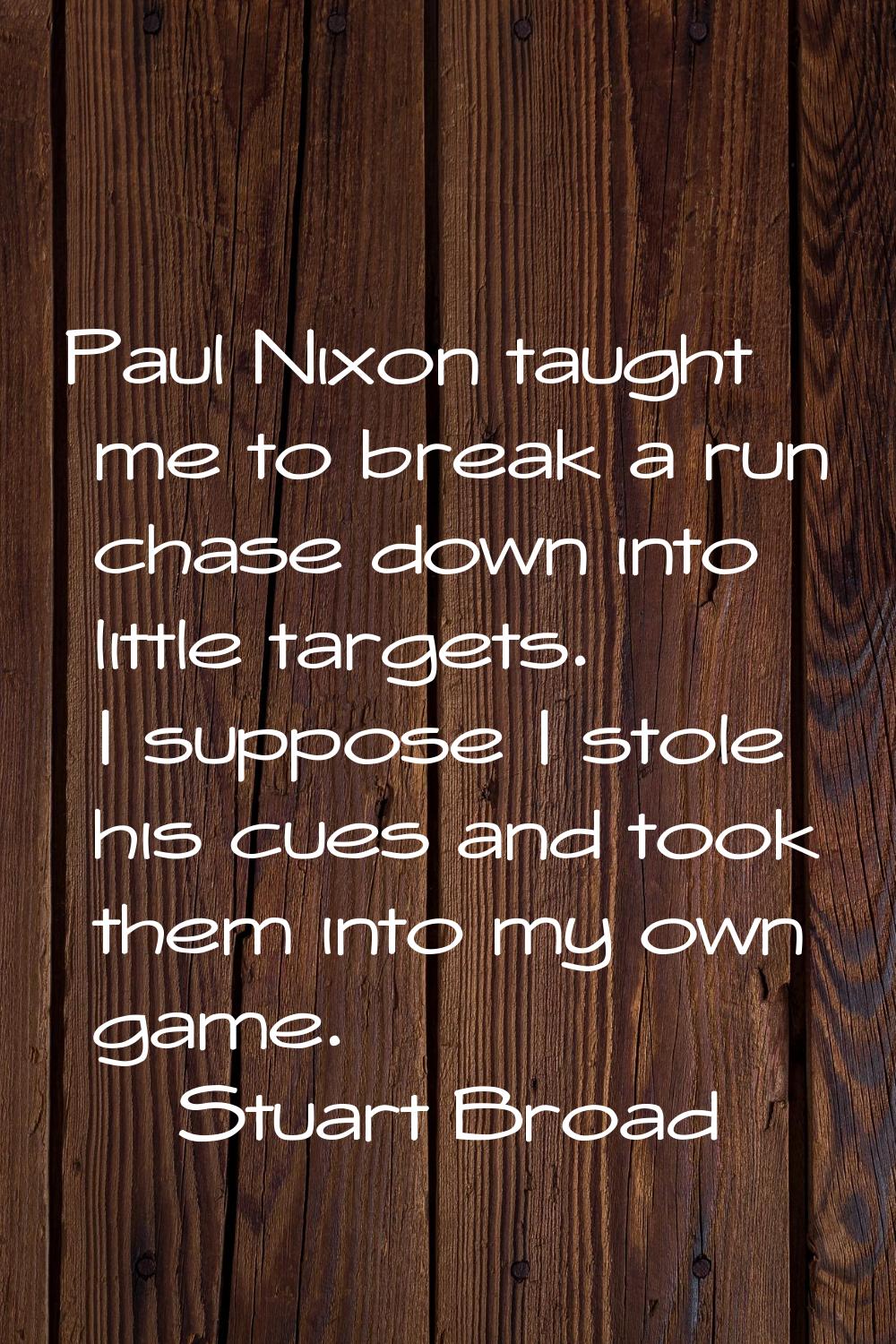 Paul Nixon taught me to break a run chase down into little targets. I suppose I stole his cues and 