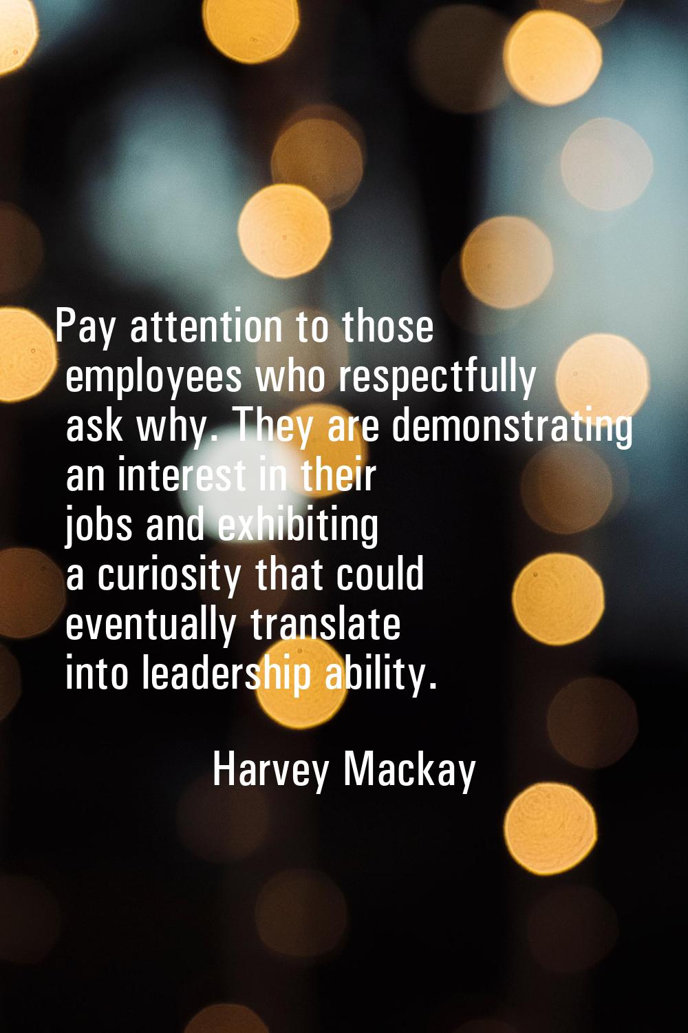 Pay attention to those employees who respectfully ask why. They are demonstrating an interest in th