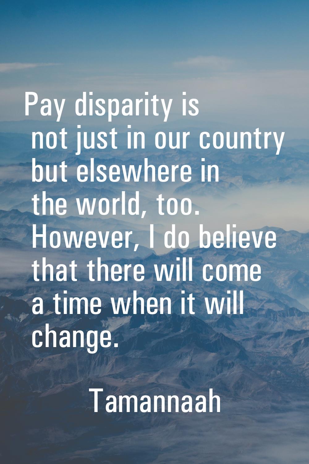 Pay disparity is not just in our country but elsewhere in the world, too. However, I do believe tha