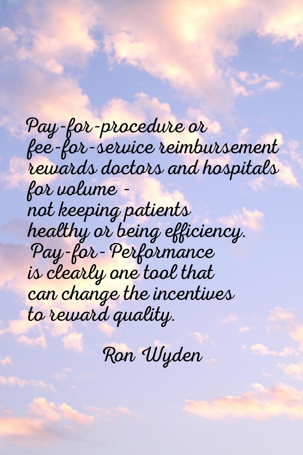 Pay-for-procedure or fee-for-service reimbursement rewards doctors and hospitals for volume - not k