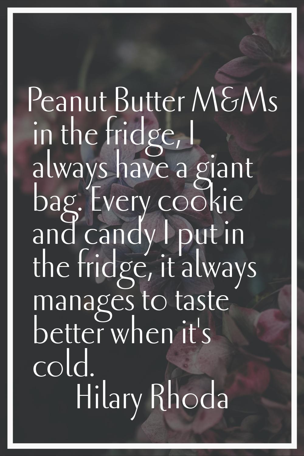 Peanut Butter M&Ms in the fridge, I always have a giant bag. Every cookie and candy I put in the fr