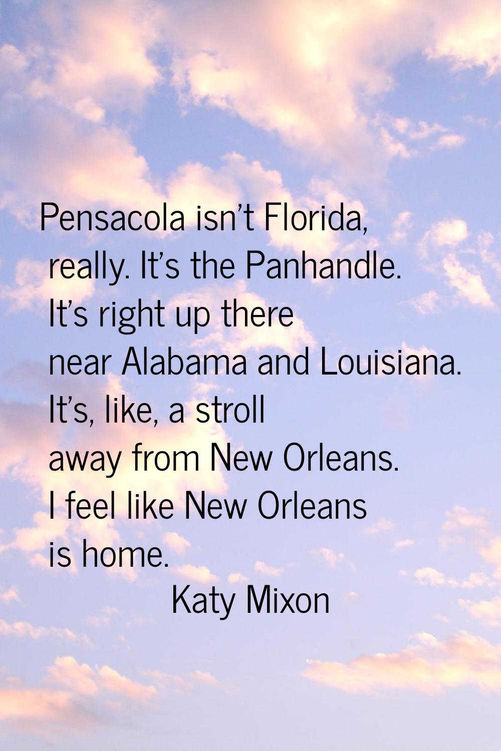 Pensacola isn't Florida, really. It's the Panhandle. It's right up there near Alabama and Louisiana