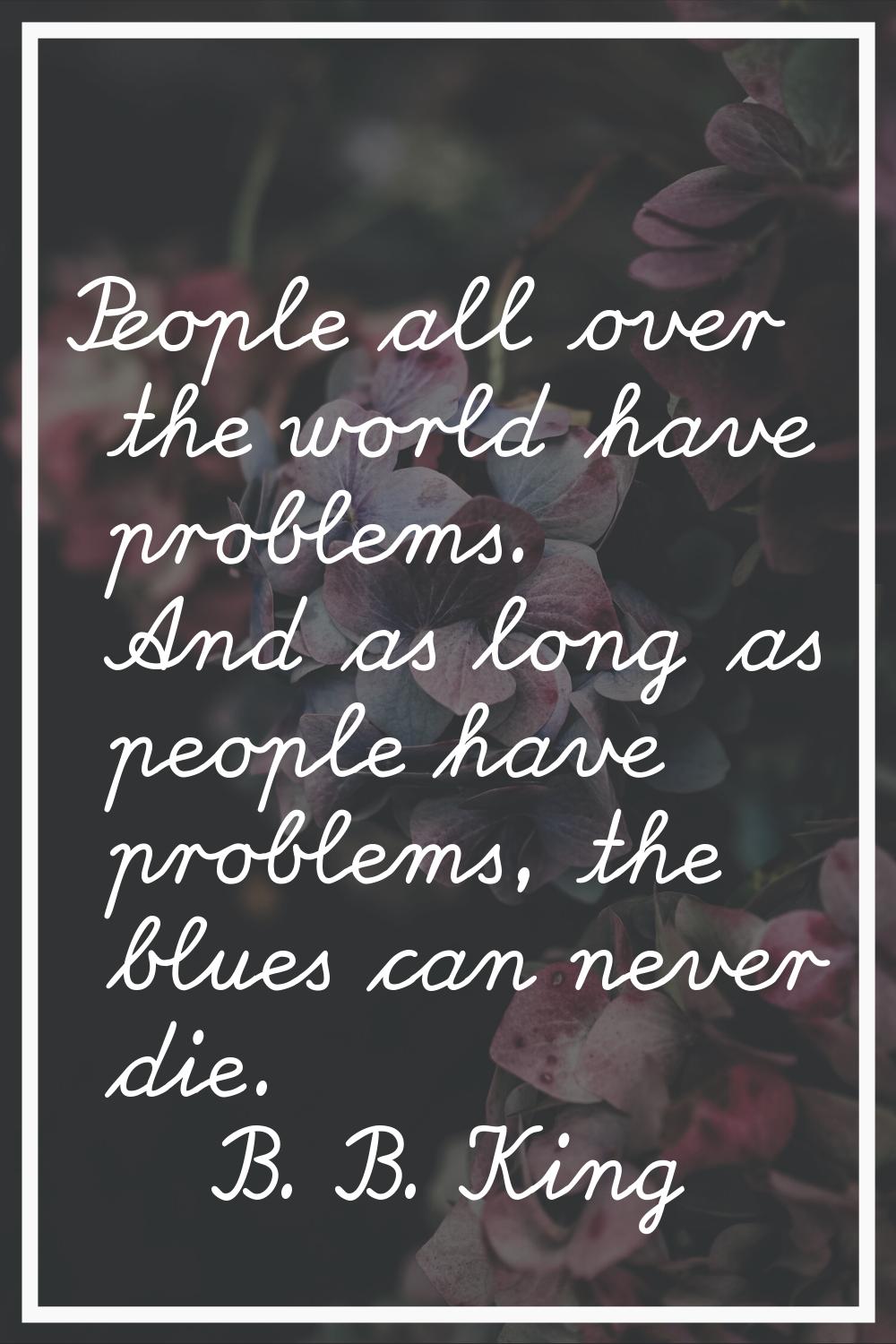 People all over the world have problems. And as long as people have problems, the blues can never d