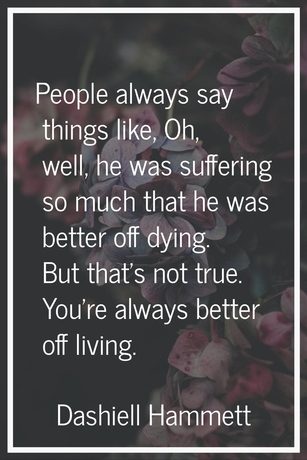 People always say things like, Oh, well, he was suffering so much that he was better off dying. But