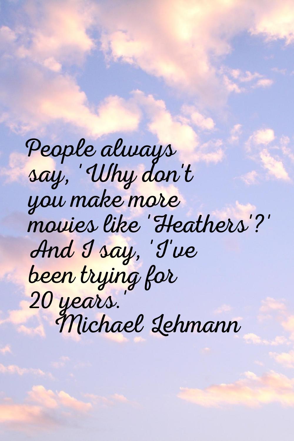 People always say, 'Why don't you make more movies like 'Heathers'?' And I say, 'I've been trying f