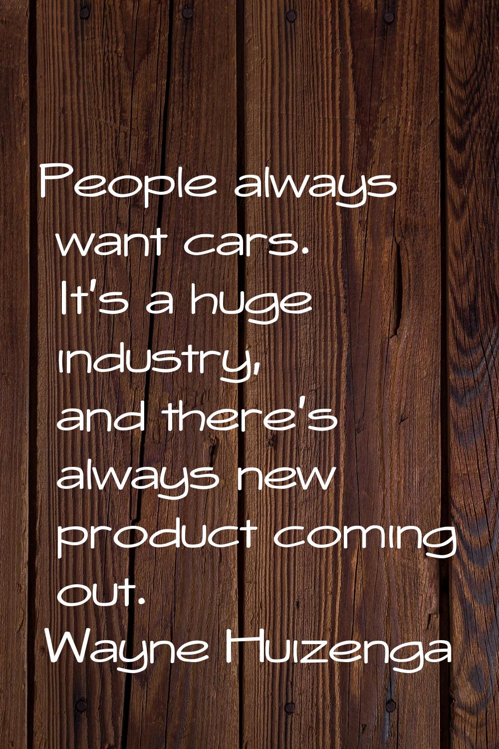 People always want cars. It's a huge industry, and there's always new product coming out.