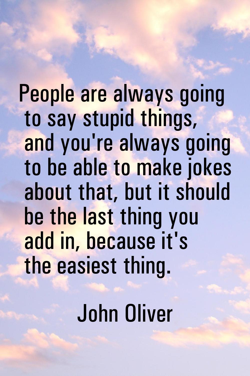 People are always going to say stupid things, and you're always going to be able to make jokes abou