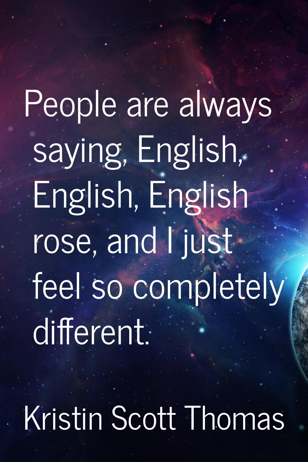 People are always saying, English, English, English rose, and I just feel so completely different.