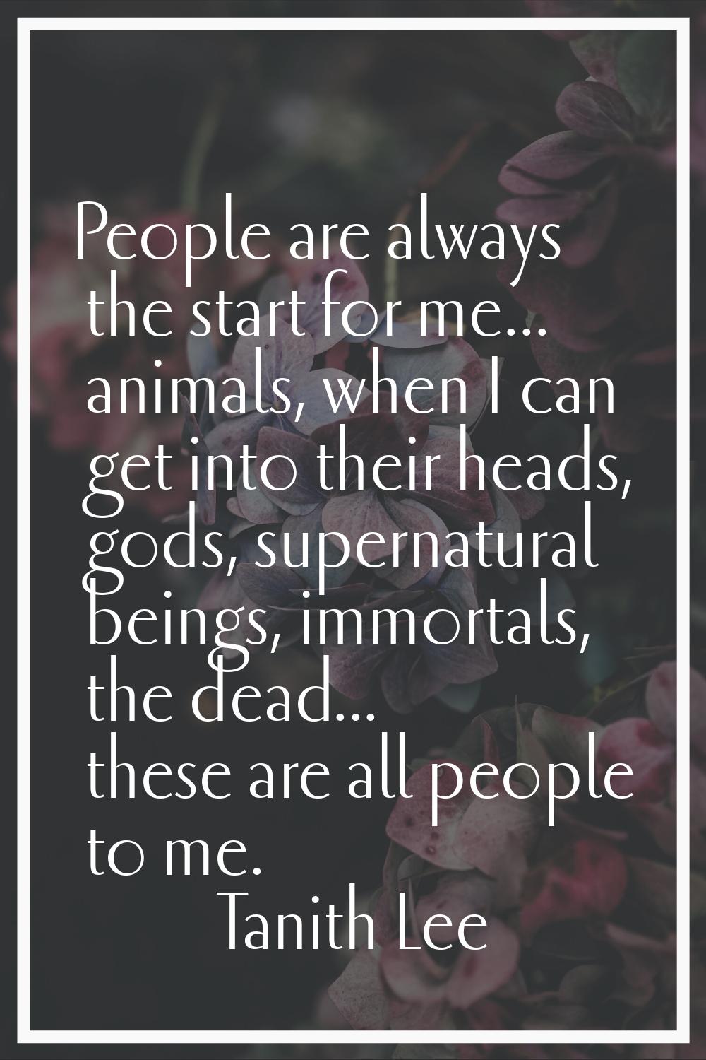 People are always the start for me... animals, when I can get into their heads, gods, supernatural 