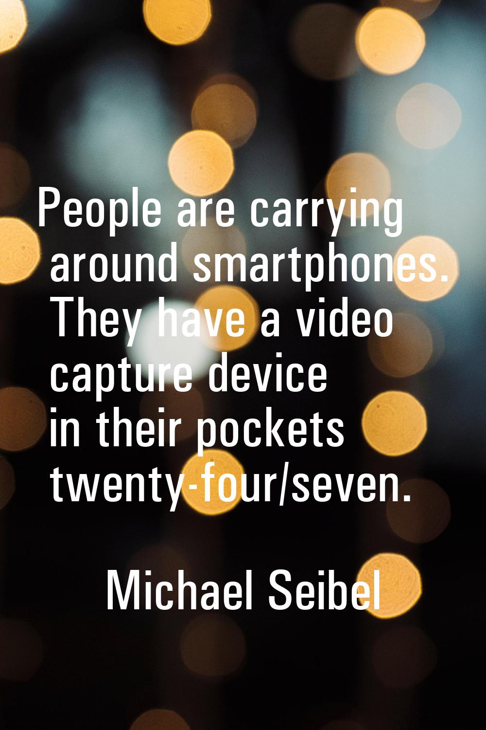 People are carrying around smartphones. They have a video capture device in their pockets twenty-fo