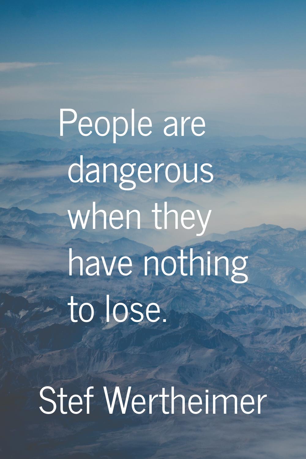 People are dangerous when they have nothing to lose.