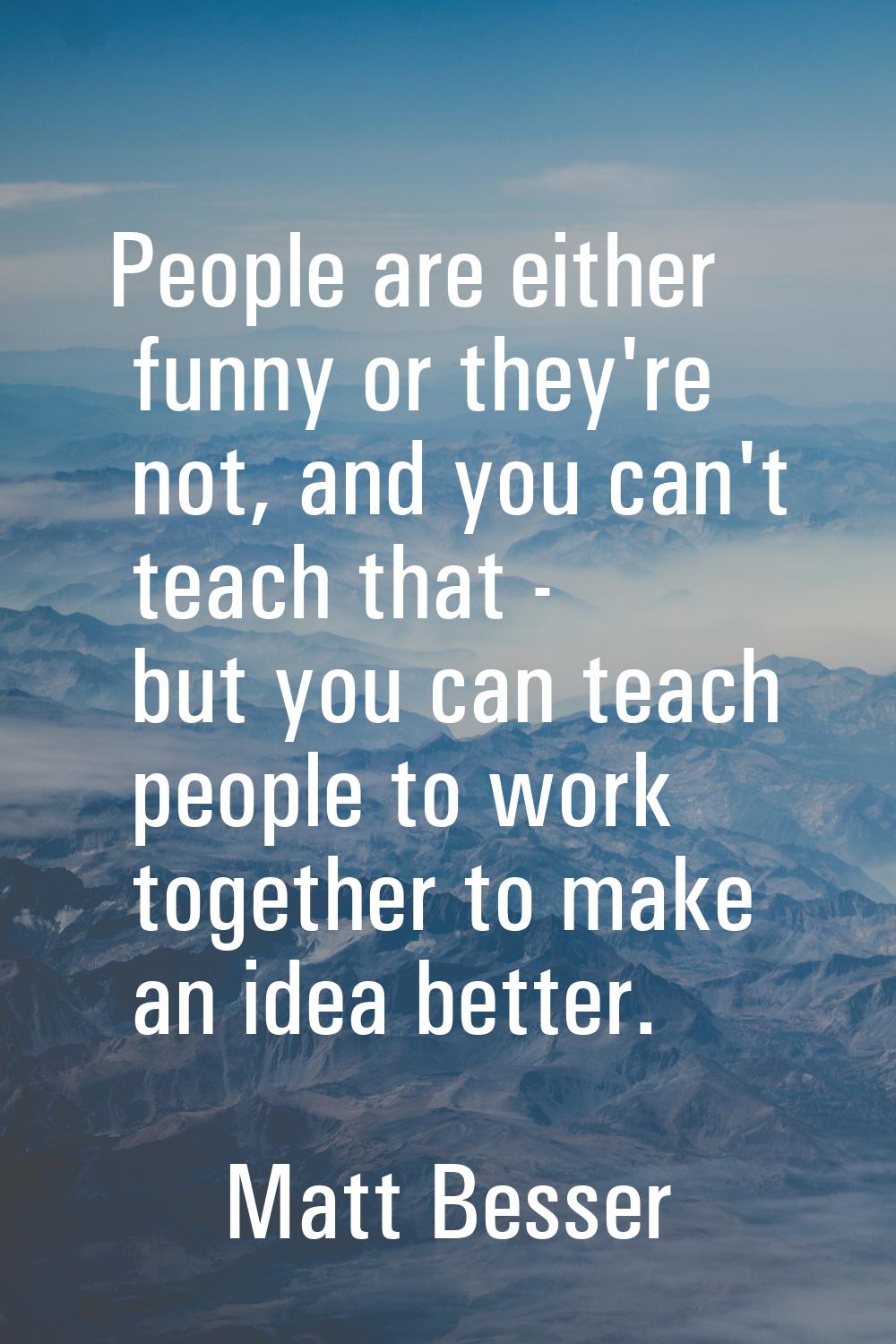 People are either funny or they're not, and you can't teach that - but you can teach people to work