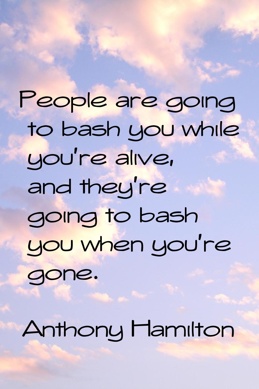 People are going to bash you while you're alive, and they're going to bash you when you're gone.