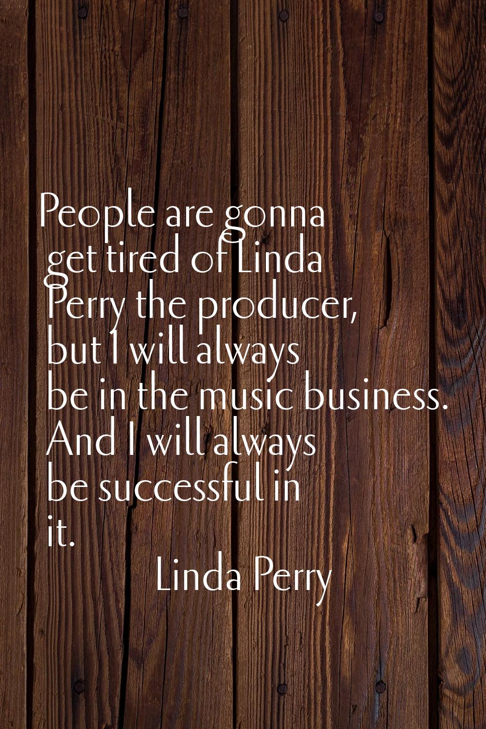 People are gonna get tired of Linda Perry the producer, but I will always be in the music business.