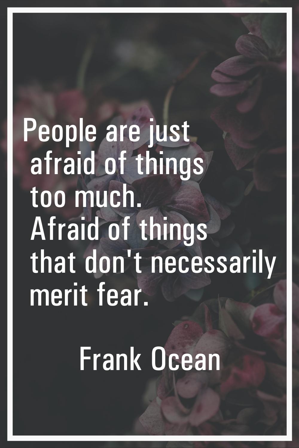 People are just afraid of things too much. Afraid of things that don't necessarily merit fear.