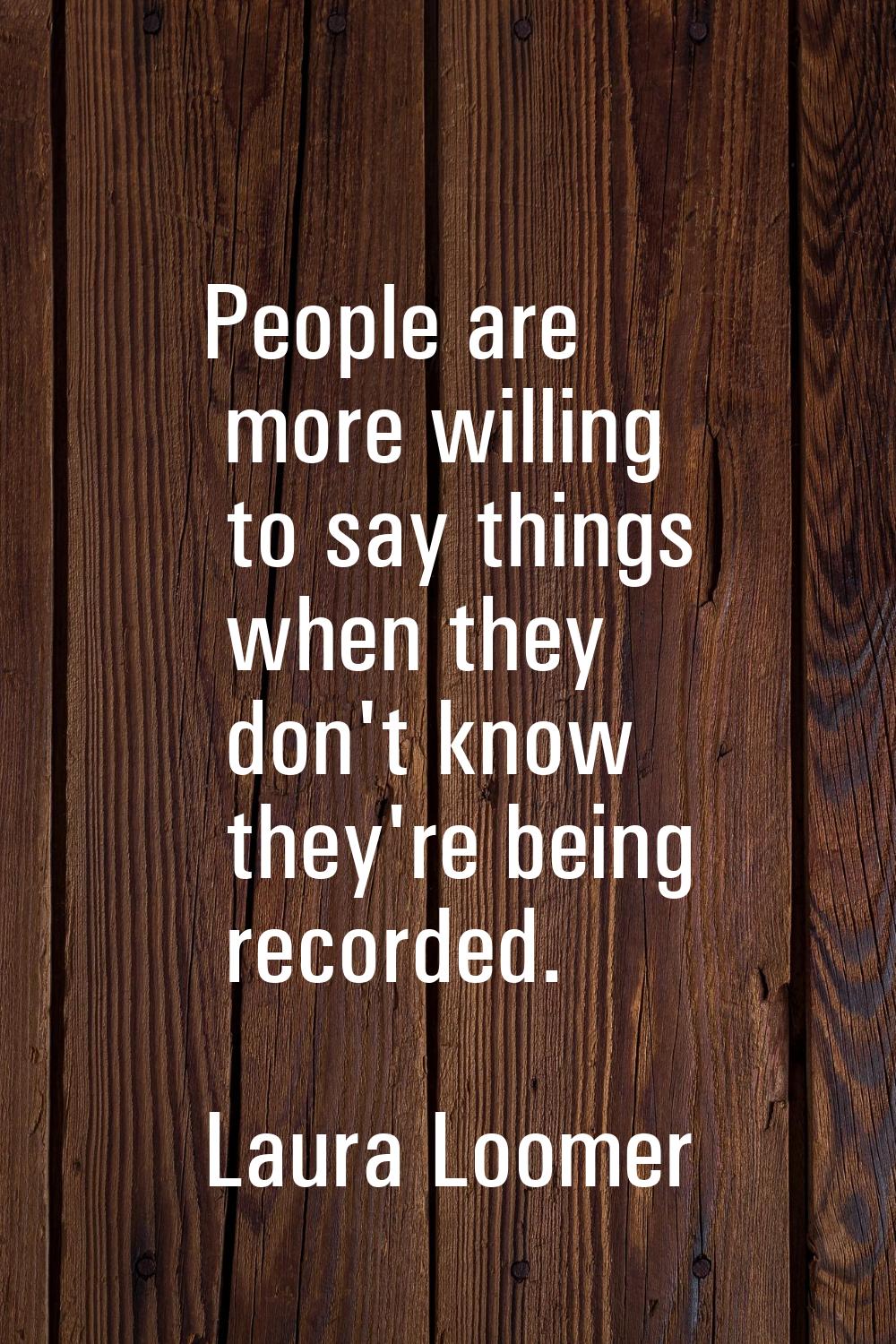 People are more willing to say things when they don't know they're being recorded.