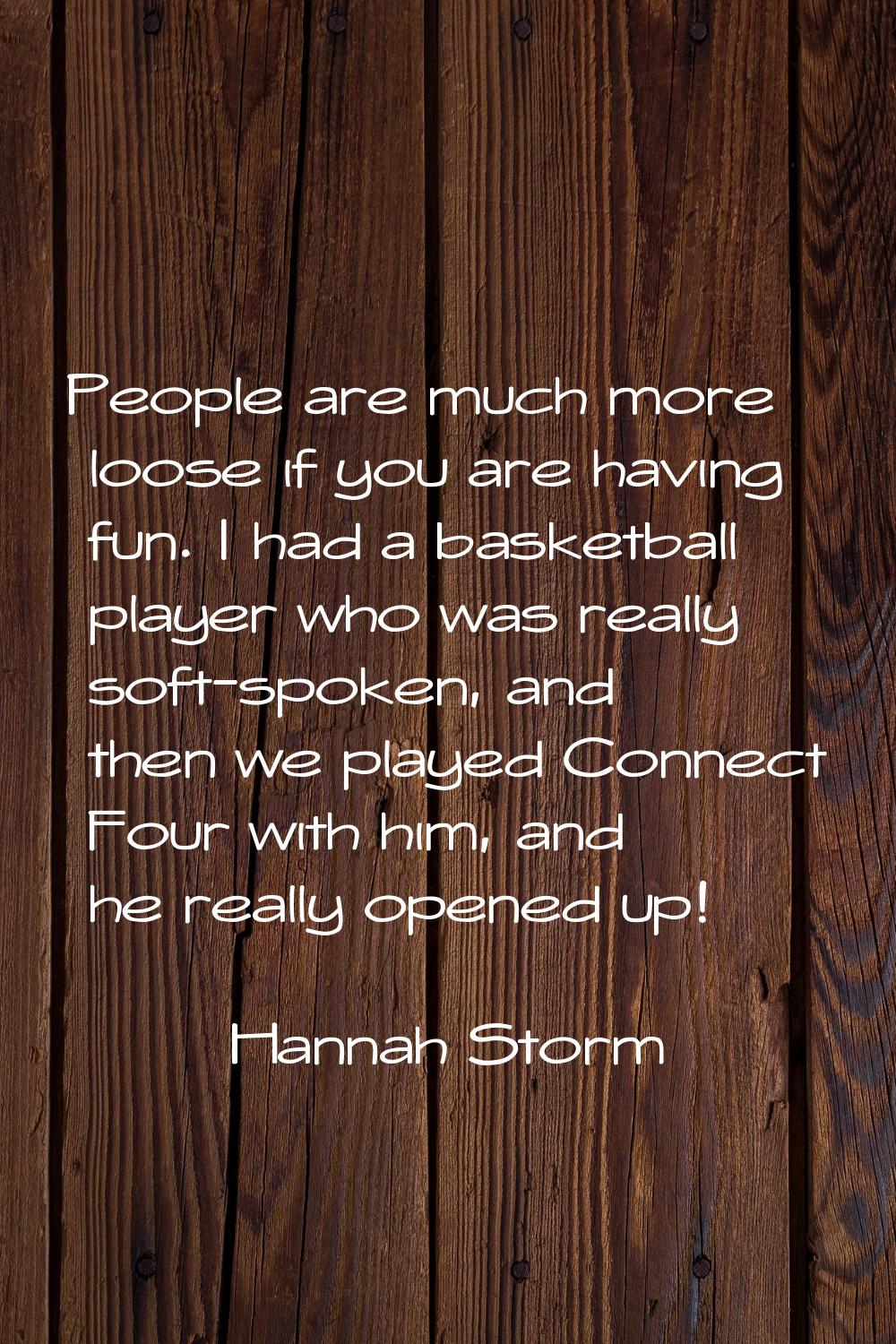 People are much more loose if you are having fun. I had a basketball player who was really soft-spo