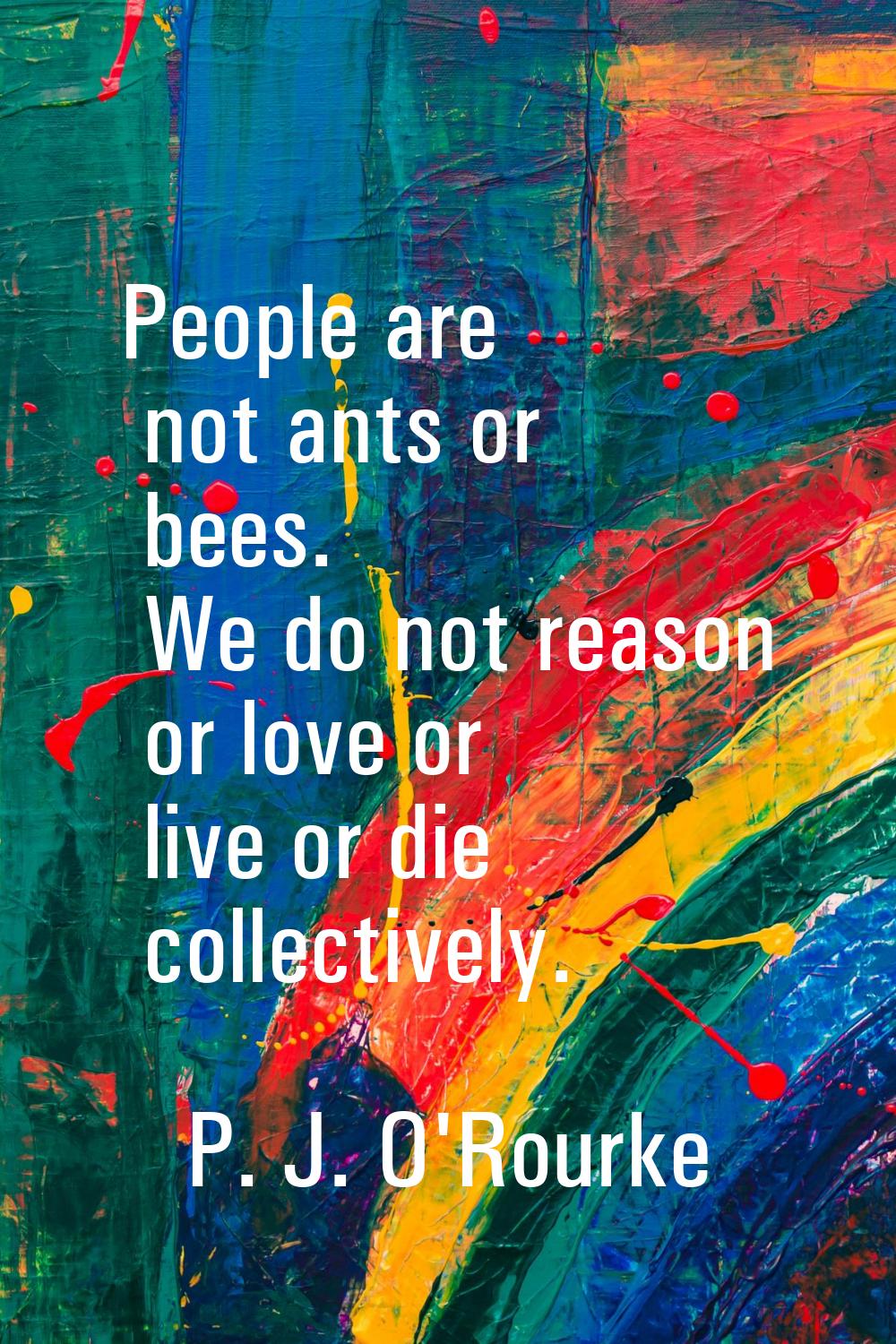 People are not ants or bees. We do not reason or love or live or die collectively.