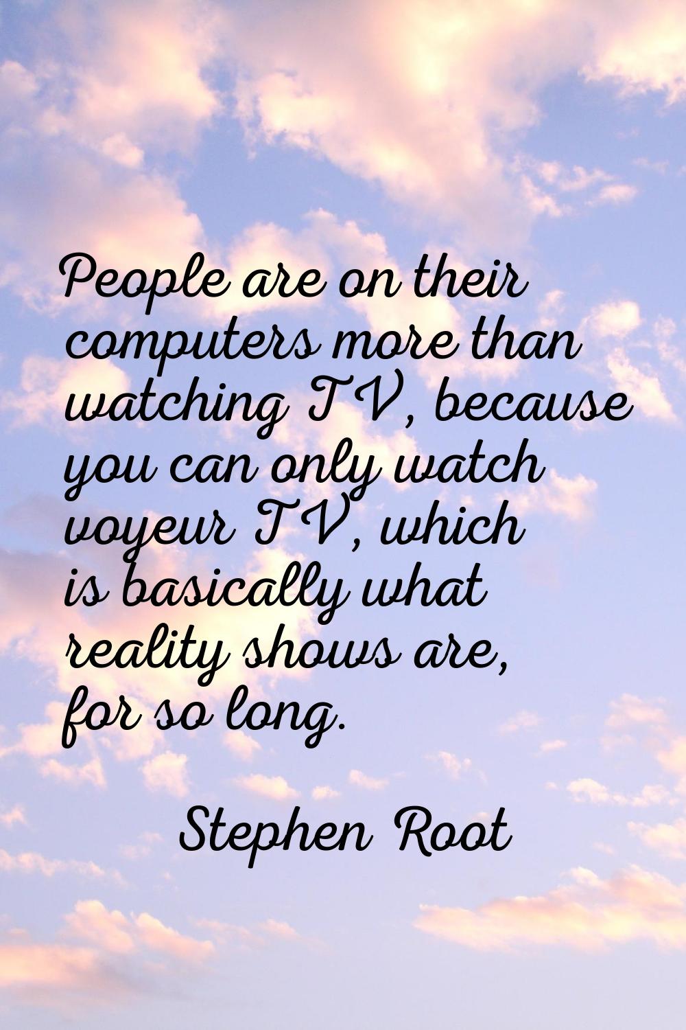 People are on their computers more than watching TV, because you can only watch voyeur TV, which is