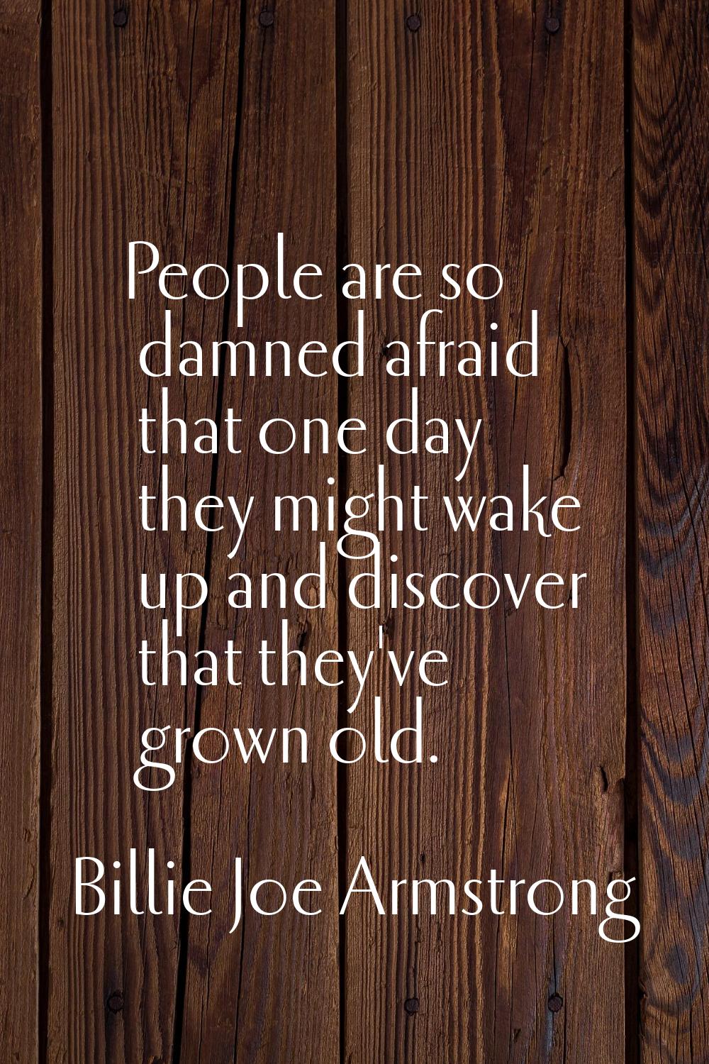 People are so damned afraid that one day they might wake up and discover that they've grown old.