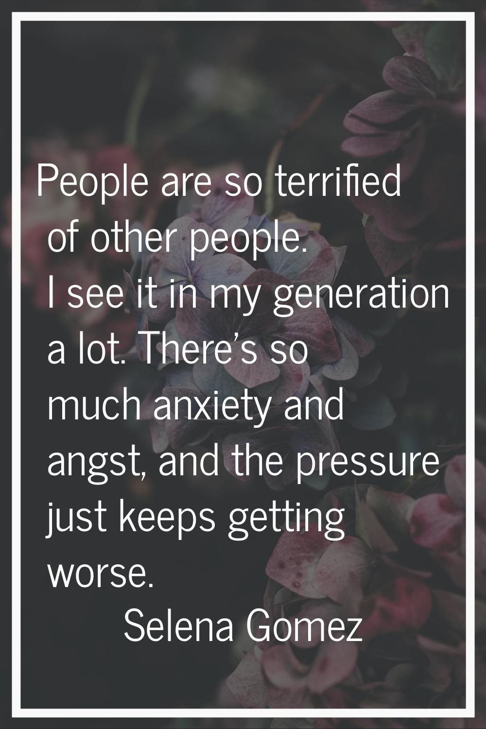 People are so terrified of other people. I see it in my generation a lot. There's so much anxiety a