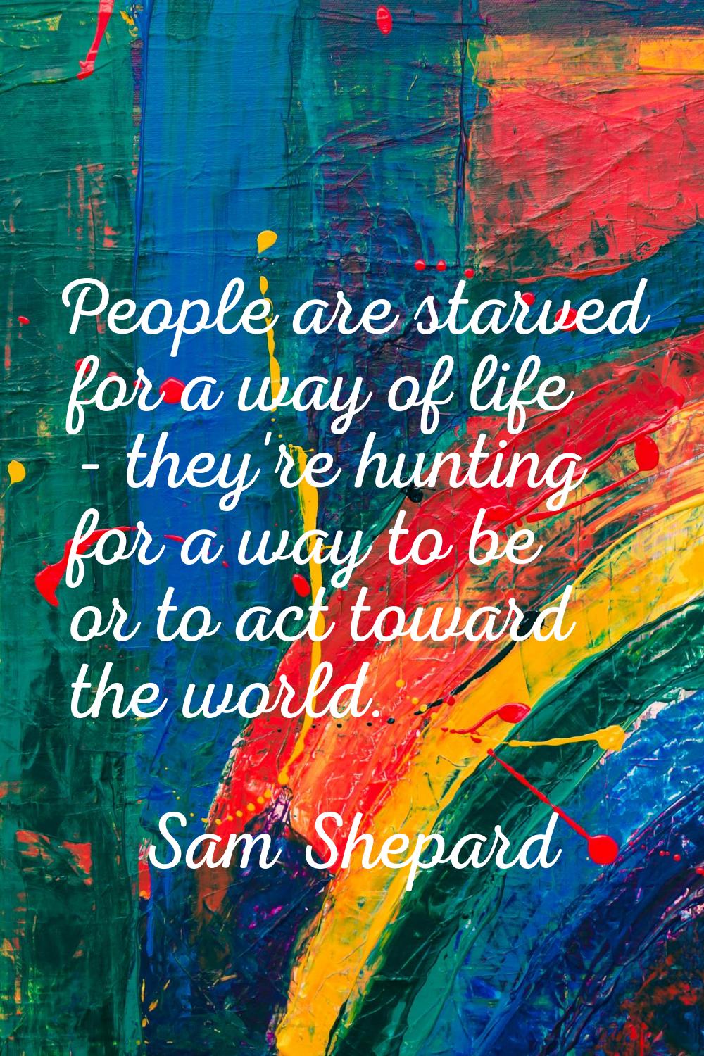 People are starved for a way of life - they're hunting for a way to be or to act toward the world.