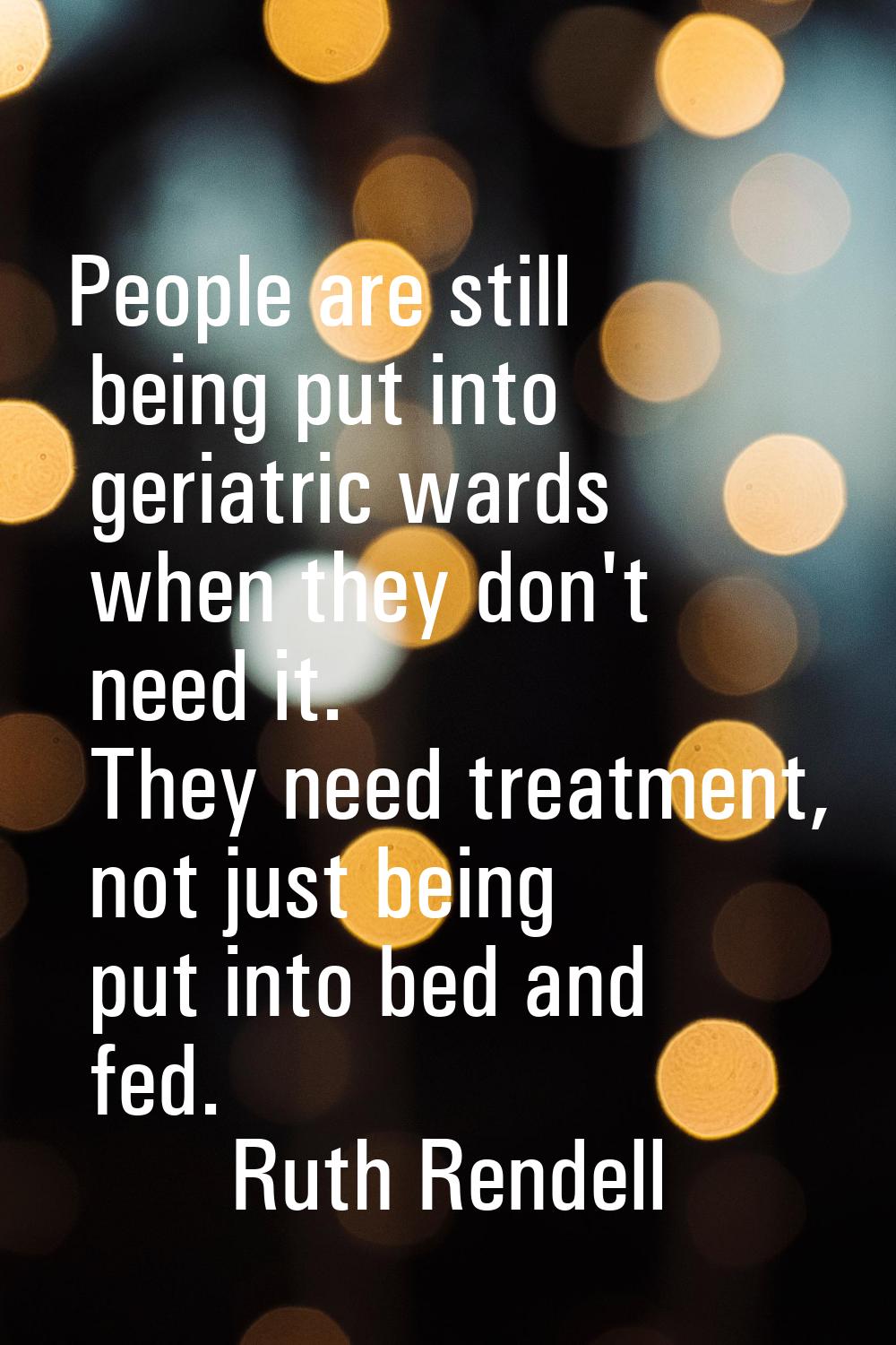 People are still being put into geriatric wards when they don't need it. They need treatment, not j