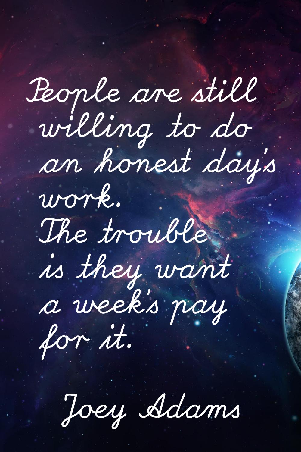 People are still willing to do an honest day's work. The trouble is they want a week's pay for it.