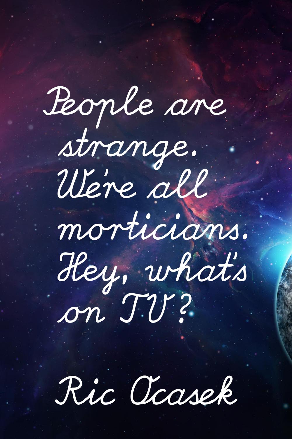 People are strange. We're all morticians. Hey, what's on TV?