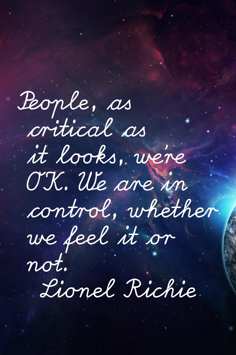 People, as critical as it looks, we're OK. We are in control, whether we feel it or not.