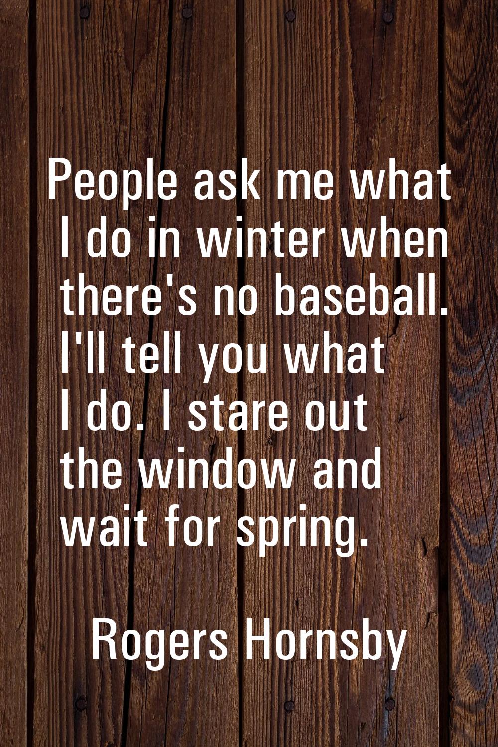 People ask me what I do in winter when there's no baseball. I'll tell you what I do. I stare out th