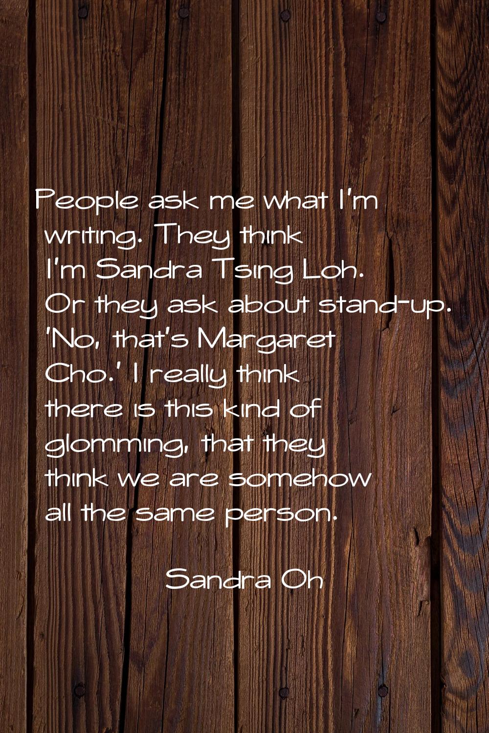 People ask me what I'm writing. They think I'm Sandra Tsing Loh. Or they ask about stand-up. 'No, t