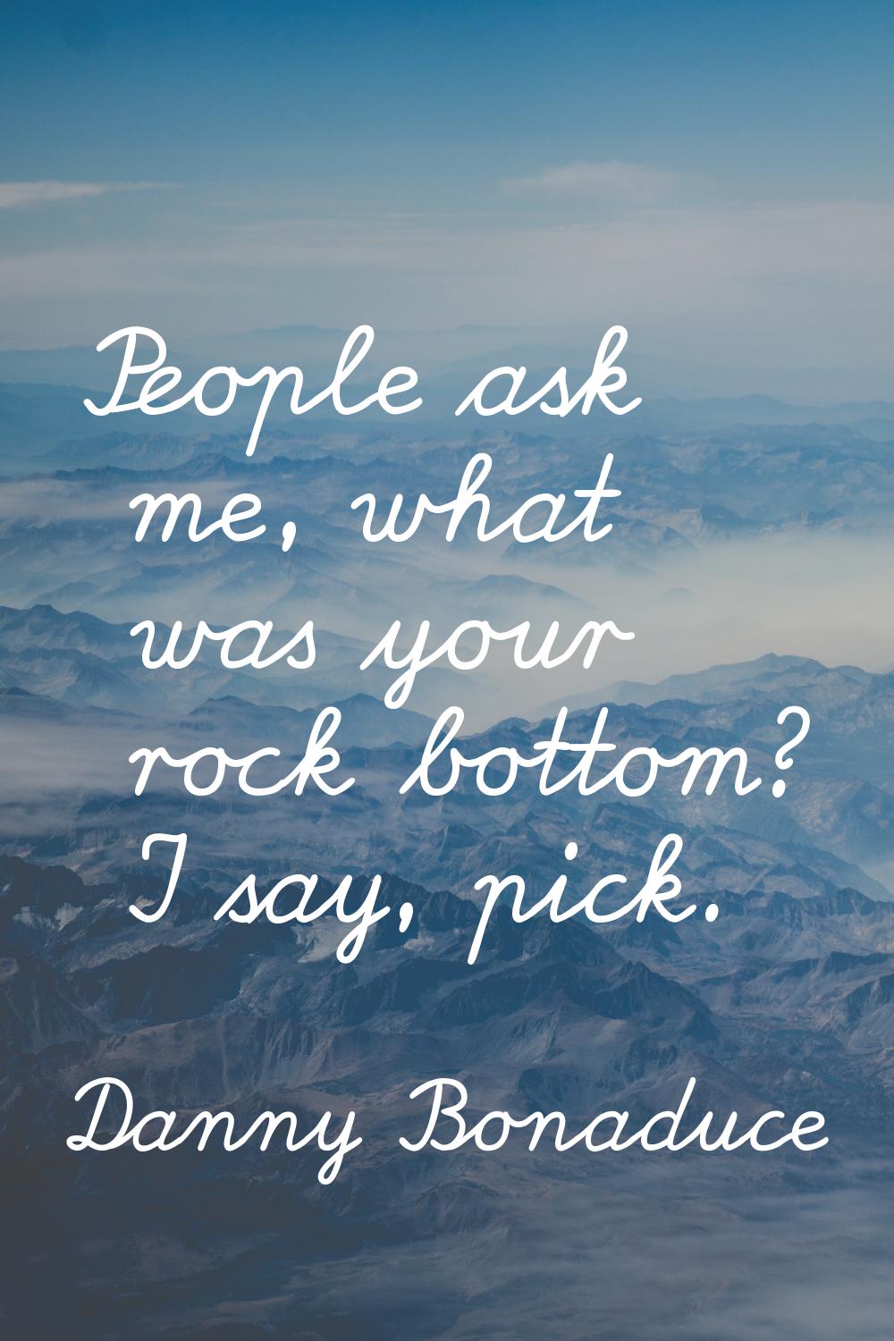 People ask me, what was your rock bottom? I say, pick.