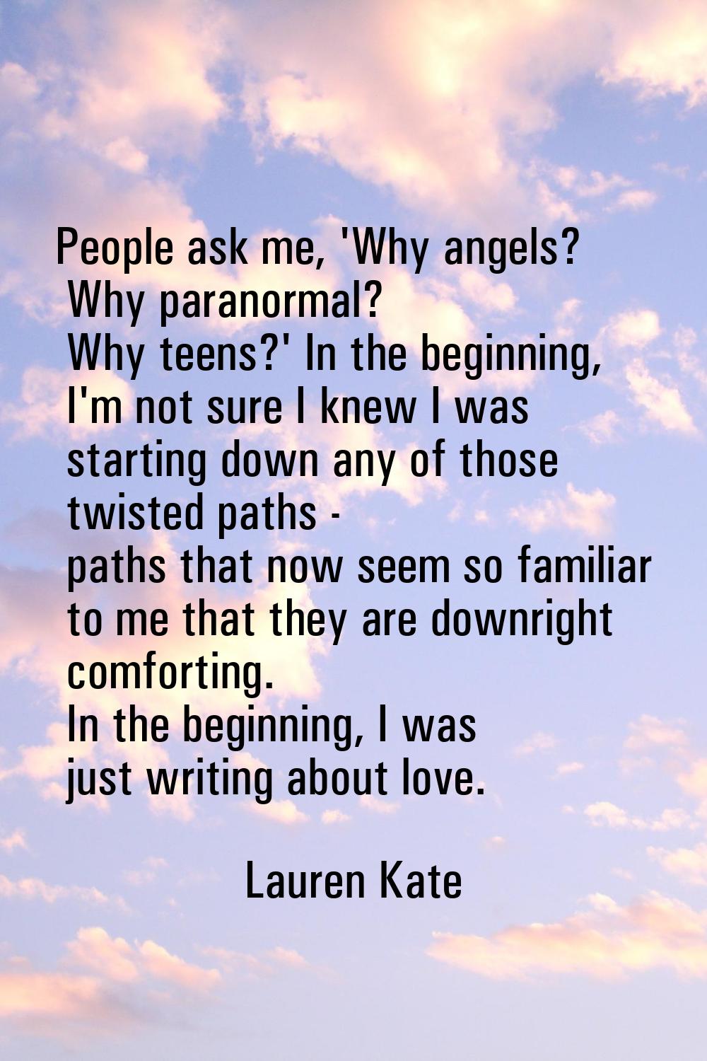 People ask me, 'Why angels? Why paranormal? Why teens?' In the beginning, I'm not sure I knew I was