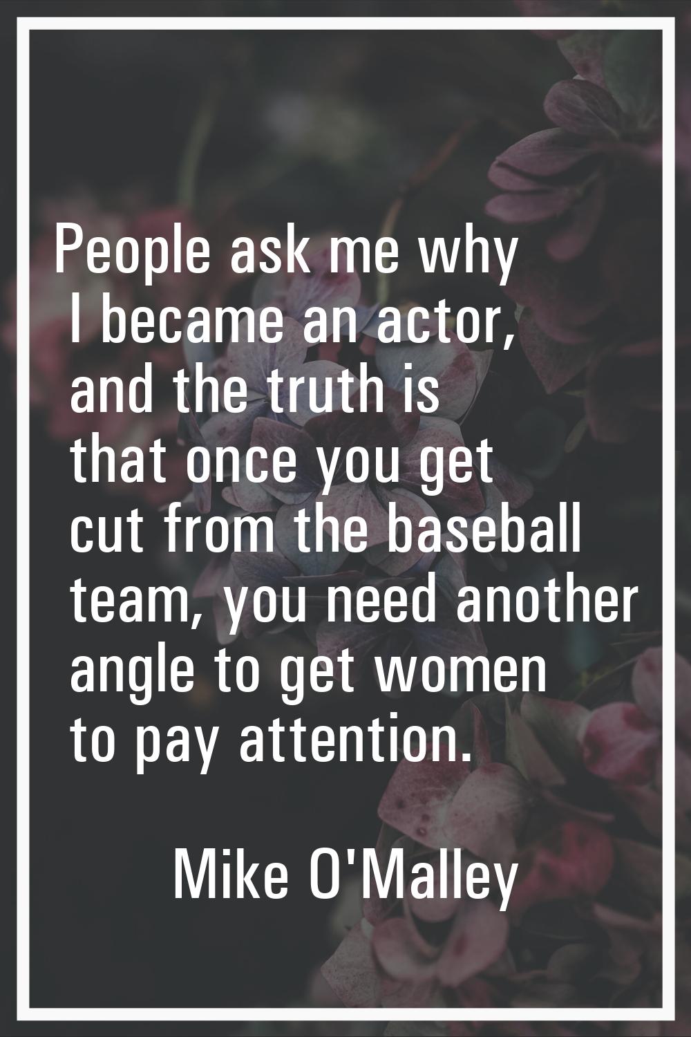 People ask me why I became an actor, and the truth is that once you get cut from the baseball team,