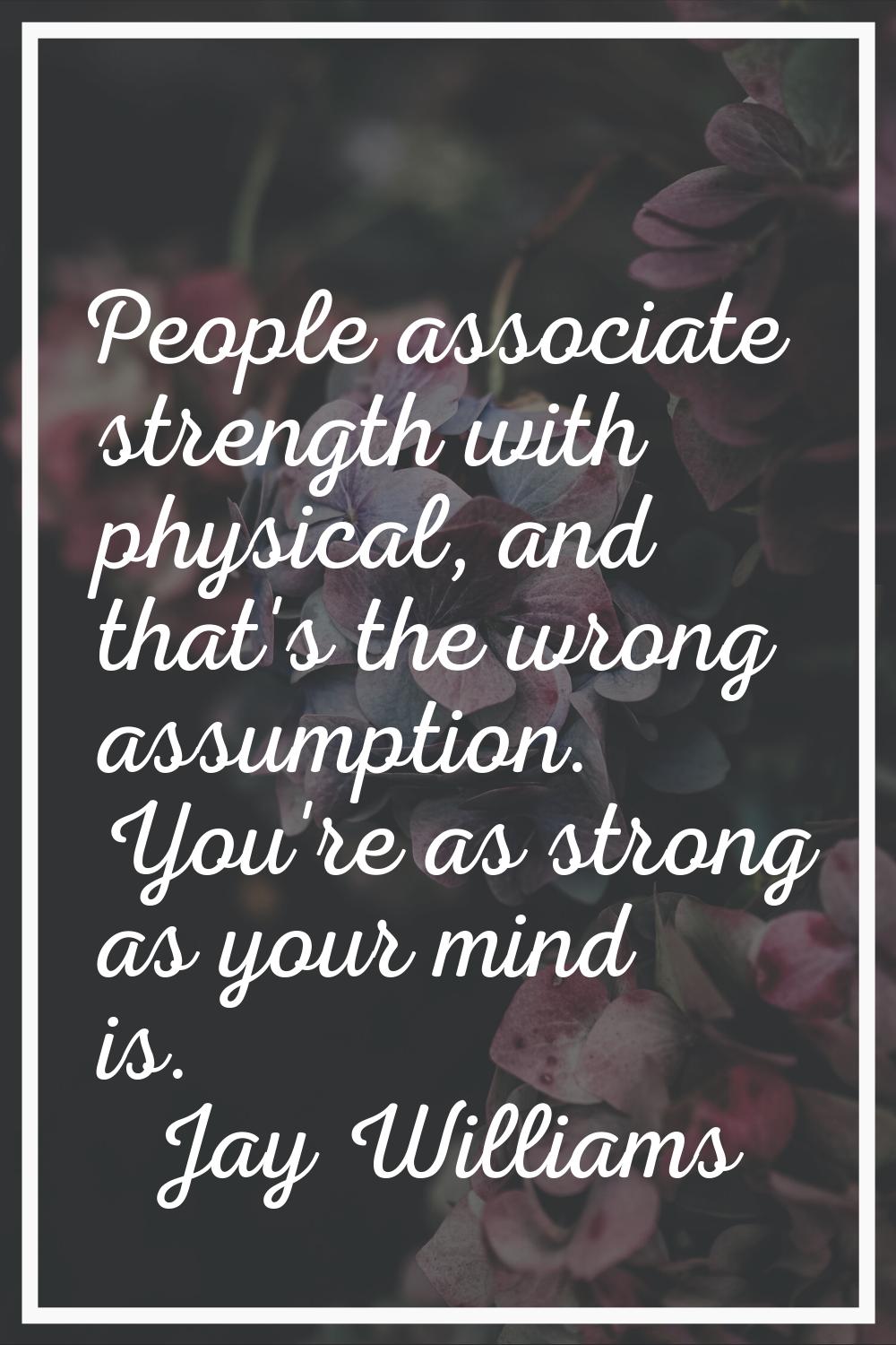 People associate strength with physical, and that's the wrong assumption. You're as strong as your 