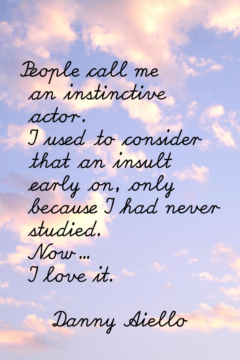 People call me an instinctive actor. I used to consider that an insult early on, only because I had