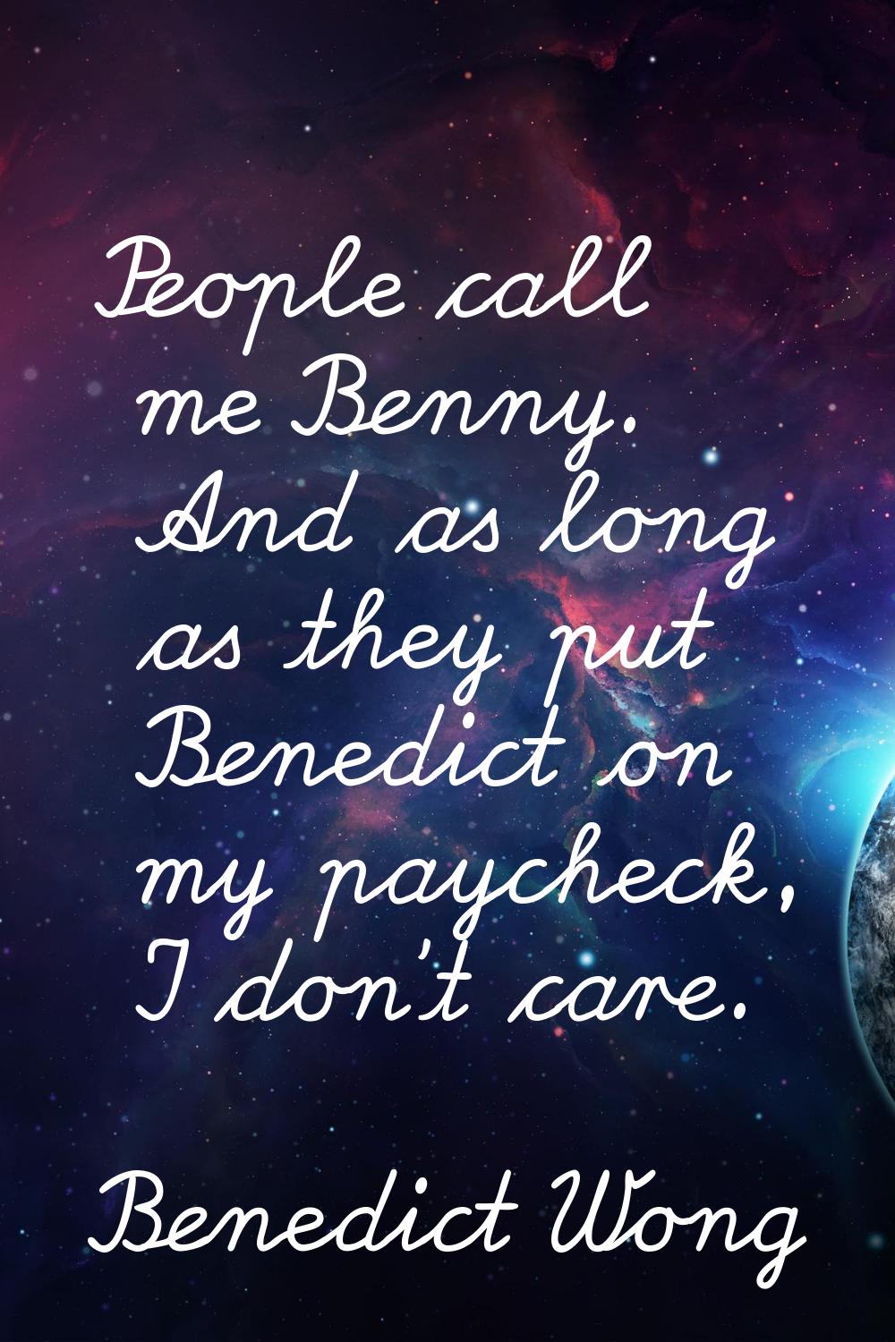 People call me Benny. And as long as they put Benedict on my paycheck, I don't care.