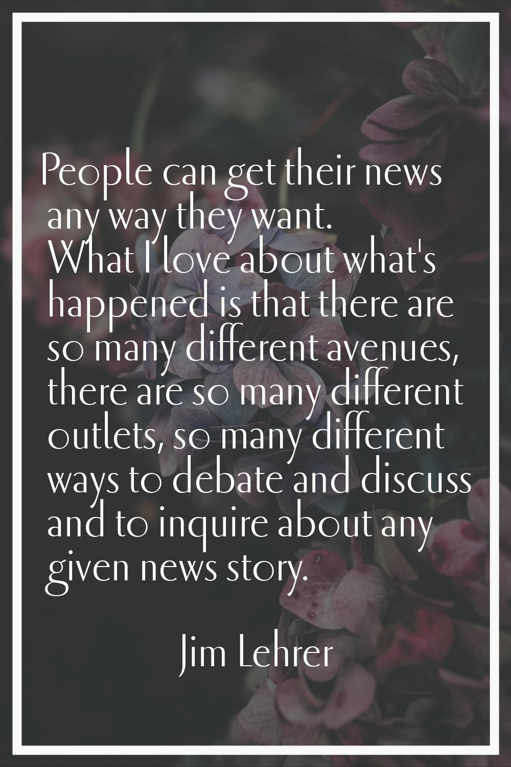 People can get their news any way they want. What I love about what's happened is that there are so