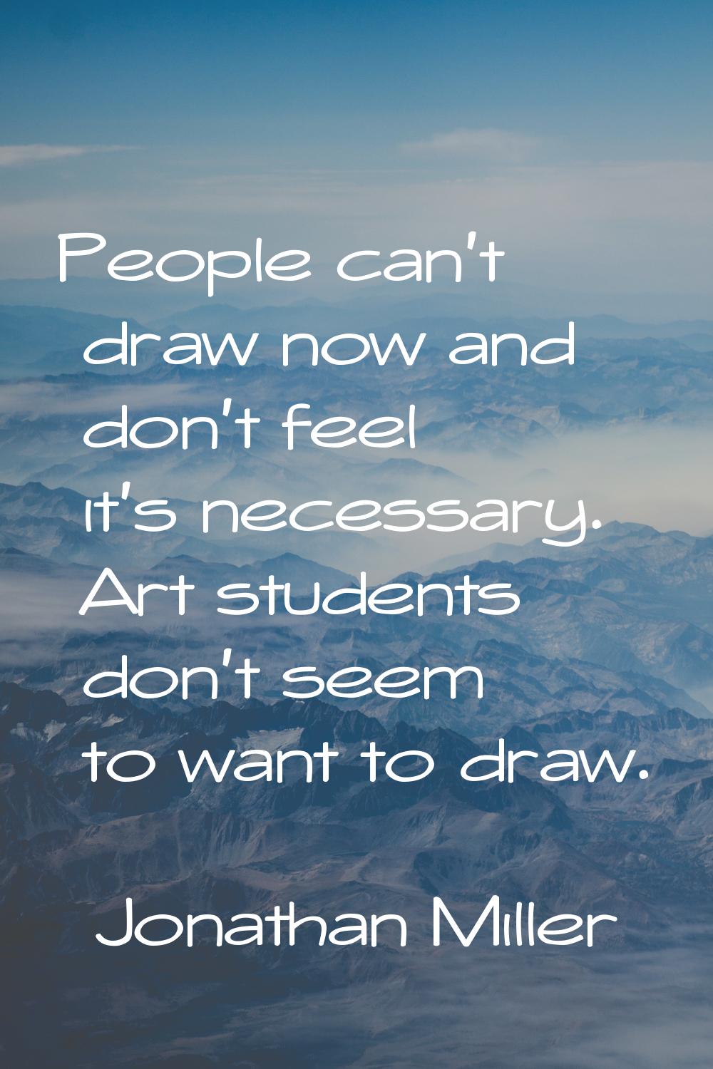 People can't draw now and don't feel it's necessary. Art students don't seem to want to draw.