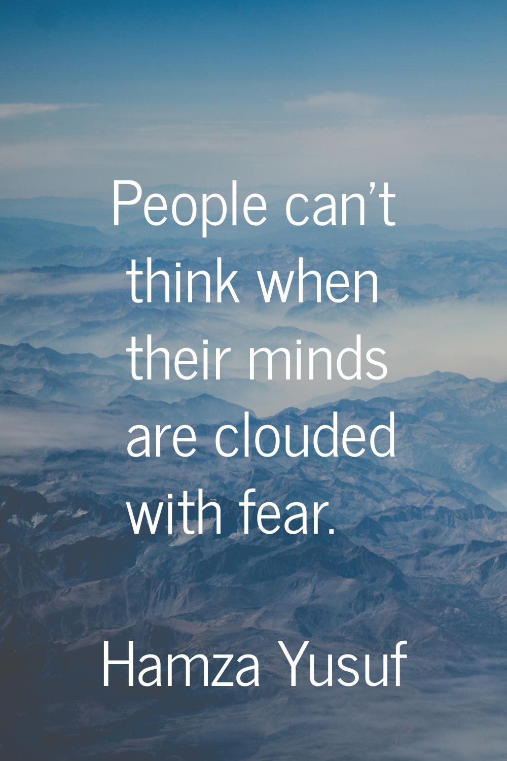 People can't think when their minds are clouded with fear.