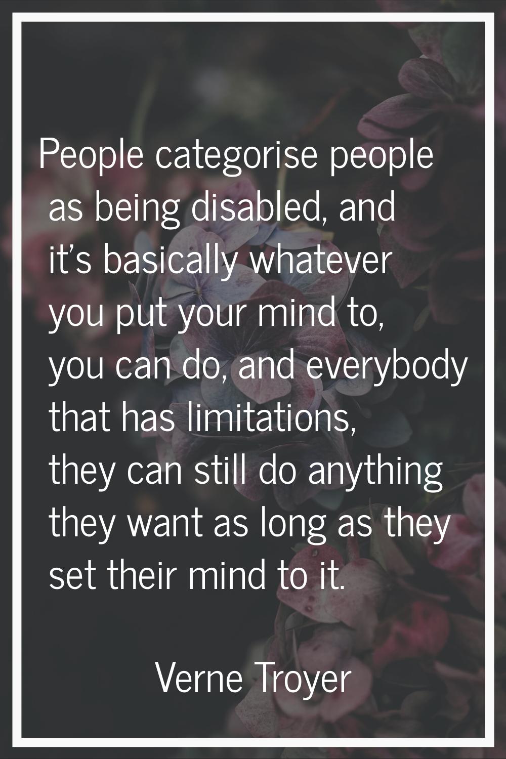 People categorise people as being disabled, and it's basically whatever you put your mind to, you c