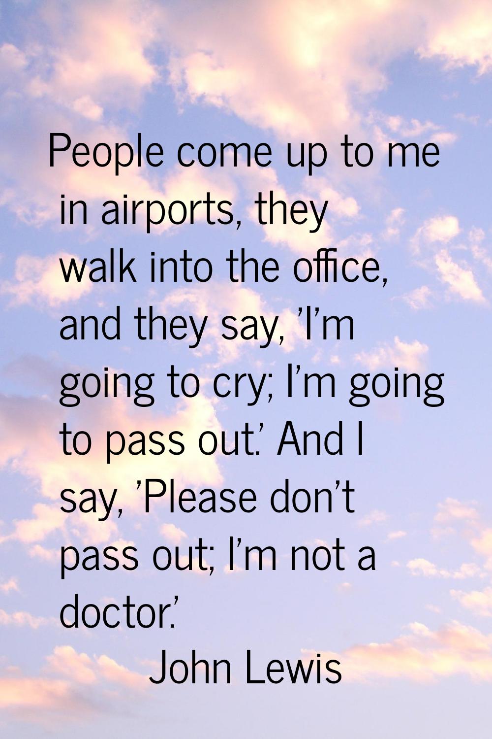 People come up to me in airports, they walk into the office, and they say, 'I'm going to cry; I'm g