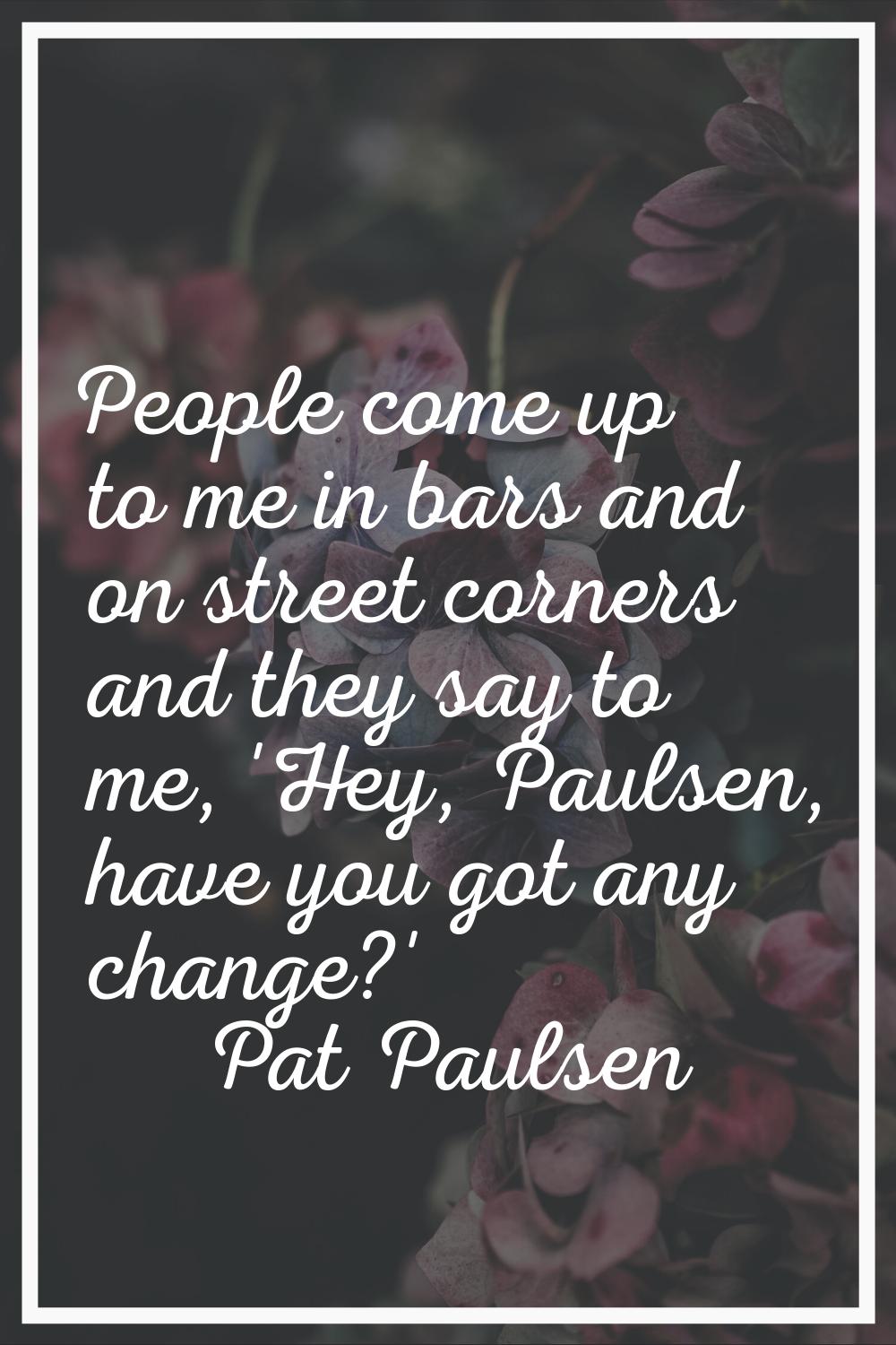 People come up to me in bars and on street corners and they say to me, 'Hey, Paulsen, have you got 
