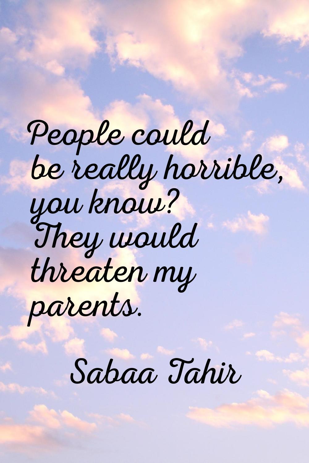 People could be really horrible, you know? They would threaten my parents.