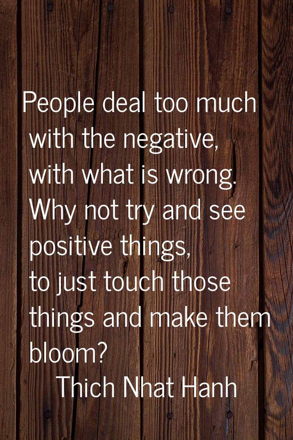 People deal too much with the negative, with what is wrong. Why not try and see positive things, to