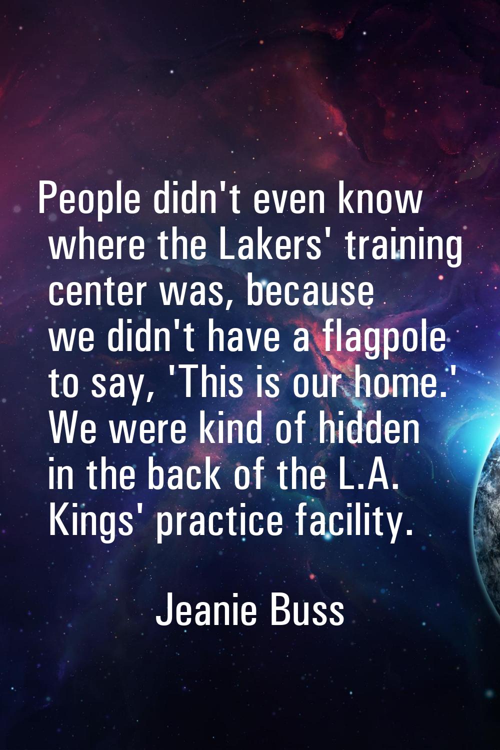 People didn't even know where the Lakers' training center was, because we didn't have a flagpole to